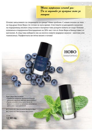 01 | 10342-051 Лак за нокти Blueberry Blue
02 | 10342-052 Лак за нокти Mint Green
5,5 мл
12,90 лв.
Отново закъснявате за следващата си среща? Няма проблем. С новия лосион за тяло
за под душа Алое Вера сте готови за нула време. Спестявате си досадното нанасяне
на подхранващ лосион след къпане и въпреки това усещате кожата си също толкова
освежена и подхранена благодарение на 30% чист гел от Алое Вера и биоекстракт от
магнолия. А след това изберете лак за нокти в новите модерни нюанси – ментово или
тъмносиньо. Перфектната ви лятна визия е готова!
Моят перфектен слънчев ден:
Да се подготвя за излизане само за
минути
НОВО
ЛИМИТИРАНО
True Colour Лак за нокти
• Перфектно покритие, брилянтно бляскав
завършек, наситени цветове, дълготрайност
• Професионална четка, която пасва на
формата на нокътя за прецизно нанасяне на
цвета само с едно движение
 