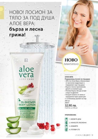 9LR WORLD 05.2017
200 мл
20657
32,90 лв.
(16,45 лв. за 100 мл)
НОВО! ЛОСИОН ЗА
ТЯЛО ЗА ПОД ДУША
АЛОЕ ВЕРА:
бърза и лесна
грижа!
1. ВЗЕМЕТЕ ДУШ
3. ИЗМИЙТЕ
4. ГОТОВИ СТЕ
2. НАНЕСЕТЕ ЛОСИОНА
ПРИЛОЖЕНИЕ:
НОВО
ЛИМИТИРАНО
АЛОЕ ВЕРА
Подхранващ лосион за под душа
• 30% гел Алое Вера и биоекстракт
от магнолия хидратират и
подхранват още под душа
• Бързо и лесно приложение,
докато си взимате душ
• Попива бързо, без да оставя
следи по дрехите
• Усещате кожата си свежа и
подхранена през целия ден
• С освежаващ аромат на нар
 