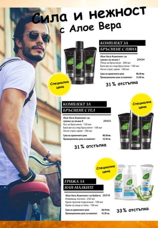 20424
80,30 лв.
54,90 лв.
20425
80,30 лв.
54,90 лв.
20318
68,70 лв.
45,90 лв.
Aloe Vera Комплект за
грижа за мъжа I
Aloe Vera Комплект за бебето
Сила и нежност
Aloe Vera Комплект за
грижа за мъжа II
31 % отстъпка
31 % отстъпка
33 % отстъпка
КОМПЛЕКТ ЗА
БРЪСНЕНЕ С ПЯНА
КОМПЛЕКТ ЗА
БРЪСНЕНЕ С ГЕЛ
ГРИЖА ЗА
НАЙ-МАЛКИТЕ
Специална
цена
Специална
цена
Специална
цена
            с Алое Вера
Пяна за бръснене · 200 мл
Балсам за след бръснене · 100 мл
Анти-стрес крем · 100 мл
Гел за бръснене · 150 мл
Балсам за след бръснене · 100 мл
Анти-стрес крем · 100 мл
Измиващ лосион · 250 мл
Крем против подсичане · 100 мл
Крем за лице и тяло · 100 мл
Сума на единичните цени
Промоционална цена за комплект
Сума на единичните цени
Промоционална цена за комплект
Сума на единичните цени
Промоционална цена за комплект
 