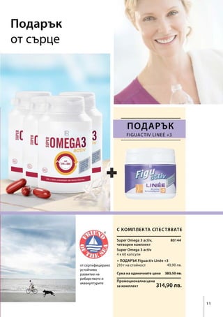 Сума на единичните цени 383,50 лв.
Промоционална цена
за комплект 314,90 лв.
4 х 60 капсули
80144
43,90 лв.
Figuactiv Lineé +3
11
Подарък
от сърце
от сертифицирано
устойчиво
развитие на
рибарството и
аквакултурите
ПОДАРЪК
С комплекта спестявате
+ ПОДАРЪК Figuactiv Linée +3
210 г на стойност
Super Omega 3 activ,
четворен комплект
Super Omega 3 activ
 