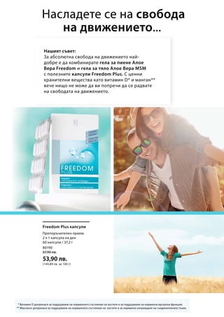 80190
67,90 лв.
53,90 лв.
(144,89 лв. за 100 г)
Нашият съвет:
За абсолютна свобода на движението най-
добре е да комбинирате гела за пиене Алое
Вера Freedom и гела за тяло Алое Вера MSM
с полезните капсули Freedom Plus. С ценни
хранителни вещества като витамин D* и манган**
вече нищо не може да ви попречи да се радвате
на свободата на движението.
Насладете се на свобода
на движението...
* Витамин D допринася за поддържане на нормалното състояние на костите и за поддържане на нормална мускулна функция.
** Манганът допринася за поддържане на нормалното състояние на костите и за нормално изграждане на съединителната тъкан.
Freedom Plus капсули
Препоръчителен прием:
2 х 1 капсула на ден
60 капсули / 37,2 г
 
