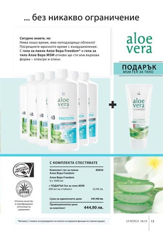 13LR world 10.15
Сума на единичните цени 541,90 лв.
Промоционална цена
за комплект 444,90 лв.
80856
6 х 1000 мл
52,90 лв.
... без никакво ограничение
Сигурно знаете, че:
Няма лошо време, има неподходящо облекло!
Посрещнете мрачното време с въодушевление.
С гела за пиене Алое Вера Freedom* и гела за
тяло Алое Вера MSM отново ще сте във върхова
форма – отвътре и отвън.
* Витамин С спомага за изграждането на колаген за нормална функция на ставния хрущял.
Отлично качество
и сертифицирани
източници на
суровините
ПОДАРЪК
MSM гел за тяло
С комплекта спестявате
Комплект гел за пиене
Алое Вера Freedom
Алое Вера Freedom
+ ПОДАРЪК Гел за тяло MSM
200 мл на стойност
 