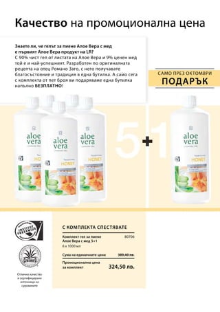 Сума на единичните цени 389,40 лв.
Промоционална цена
за комплект 324,50 лв.
80706
6 х 1000 мл
Знаете ли, че гелът за пиене Алое Вера с мед
е първият Алое Вера продукт на LR?
С 90% чист гел от листата на Алое Вера и 9% ценен мед
той е и най-успешният. Разработен по оригиналната
рецепта на отец Романо Заго, с него получавате
благосъстояние и традиция в една бутилка. А само сега
с комплекта от пет броя ви подаряваме една бутилка
напълно БЕЗПЛАТНО!
Качество на промоционална цена
Отлично качество
и сертифицирани
източници на
суровините
само през октомври
ПОДАРЪК
С комплекта спестявате
Комплект гел за пиене
Алое Вера с мед 5+1
 