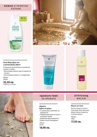 40 %
Алое Вера
300 мл
20034
32,50 лв.
(10,83 лв. за 100 мл)
100 мл
27510
18,90 лв.
100 мл
1683
17,50 лв.
Нежно и приятно
къпане
Отпускащ
масаж
Удоволствие
за краката
Алое Вера Душ-гел
с релаксиращ ефект
Algetics
Крем за крака
Масло за тяло
Специално допълнение за уникално
къпане и грижа.
• Витализира кожата още по време на
къпане
• Не изсушава кожата, а я хидратира
• С иновативен комплекс от
водорасли
• Подхранващ крем за сухи и
изтощени крака
• Намалява вроговяването
• Грижа и възстановяване
Богата грижа за много
суха кожа. Като масажно
масло глези сетивата и
отпуска кожата.
 