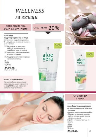 45 %
Алое Вера
50 %
Алое Вера
100 мл
20003
32,50 лв.
25,90 лв.
75 мл
20064
43,90 лв.
34,90 лв.
(46,53 лв. за 100 мл)
17
20%
Wellness
Съвет за приложение:
Нанесете обилно количество от
маската върху лицето и деколтето
и след 10-15 минути отстранете
с влажен памучен тампон.
Допълнителна
доза хидратация
Стопляща
грижа
Спестявате
Интензивно хидратираща маска.
С хиалуронова киселина, масло от
шея и зехтин.
	Екстрактът от дива роза
действа успокояващо и
подобрява вида на кожата
	Осигурява усещане за свежест
и благосъстояние
	Поддържа естествения резерв
на кожата от влага
Алое Вера
Хидратираща маска за лице
• С масло от евкалипт и полегнала
голтерия
• Създава приятен загряващ ефект
• Маслата от маслини, жожоба,
кайсии и сусам правят кожата
коприненонежна
Втрийте в големи участъци от
кожата.
Алое Вера Загряващ лосион
за вкъщи
 