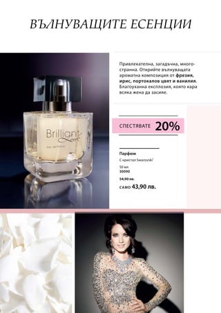 50 мл
30090
54,90 лв.
само 43,90 лв.
20%
Привлекателна, загадъчна, много-
странна. Открийте вълнуващата
ароматна композиция от фрезия,
ирис, портокалов цвят и ванилия.
Благоуханна експлозия, която кара
всяка жена да засияе.
Вълнуващите есенции
С кристал Swarovski®
Парфюм
Спестявате
 