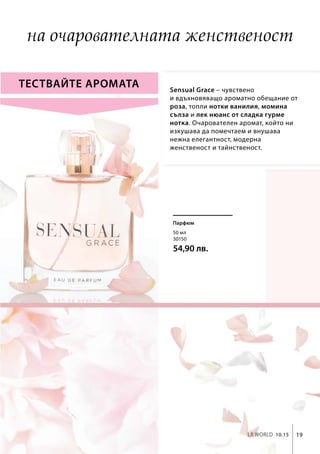 19LR world 10.15
50 мл
30150
54,90 лв.
Sensual Grace – чувствено
и вдъхновяващо ароматно обещание от
роза, топли нотки ванилия, момина
сълза и лек нюанс от сладка гурме
нотка. Очарователен аромат, който ни
изкушава да помечтаем и внушава
нежна елегантност, модерна
женственост и тайнственост.
Тествайте аромата
Парфюм
на очарователната женственост
 