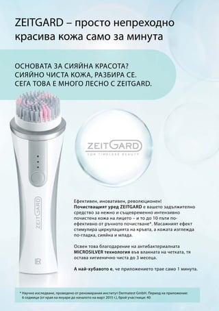 ZEITGARD – просто непреходно
красива кожа само за минута
Ефективен, иновативен, революционен!
Почистващият уред ZEITGARD е вашето задължително
средство за нежно и същевременно интензивно
почистена кожа на лицето – и то до 10 пъти по-
ефективно от ръчното почистване*. Масажният ефект
стимулира циркулацията на кръвта, а кожата изглежда
по-гладка, сияйна и млада.
Освен това благодарение на антибактериалната
MICROSILVER технология във влакната на четката, тя
остава хигиенично чиста до 3 месеца.
А най-хубавото е, че приложението трае само 1 минута.
Основата за сияйна красота?
Сияйно чиста кожа, разбира се.
Сега това е много лесно с ZEITGARD.
* Научно изследване, проведено от реномирания институт Dermatest GmbH. Период на приложение:
6 седмици (от края на януари до началото на март 2015 г.), брой участници: 40
 