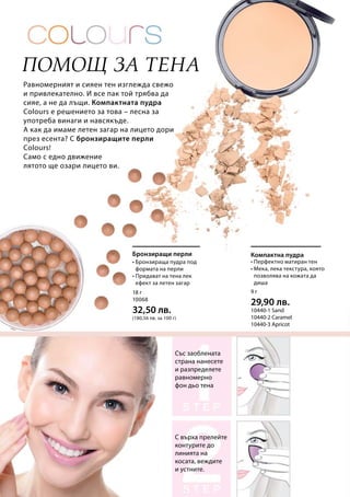 18 г
10068
32,50 лв.
(180,56 лв. за 100 г)
9 г
29,90 лв.
10440-1 Sand 	
10440-2 Caramel
10440-3 Apricot
Равномерният и сияен тен изглежда свежо
и привлекателно. И все пак той трябва да
сияе, а не да лъщи. Компактната пудра
Colours е решението за това – лесна за
употреба винаги и навсякъде.
А как да имаме летен загар на лицето дори
през есента? С бронзиращите перли
Colours!
Само с едно движение
лятото ще озари лицето ви.
Помощ за тена
Със заоблената
страна нанесете
и разпределете
равномерно
фон дьо тена
С върха прелейте
контурите до
линията на
косата, веждите
и устните.
Бронзиращи перли
• Бронзираща пудра под
формата на перли
• Придават на тена лек
ефект за летен загар
Компактна пудра
• Перфектно матиран тен
• Мека, лека текстура, която
позволява на кожата да
диша
 