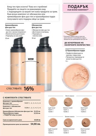 30 мл 30 мл
15 г
Light Sand
10297-1
10296-1
Dark Sand
10297-5
10296-5
Light Caramel
10297-3
10296-3
Medium Caramel
10297-4
10296-4
Dark Caramel
10297-6
10296-6
Medium Sand
10297-2
10296-2
Сума на единичните цени 65,00 лв.
Промоционална цена за комплект 54,90 лв.
10297-1, -2, -3, -4, -5, -6
10296-1, -2, -3, -4, -5, -6
32,50 лв.
32,50 лв.
16%
• Нежен кремообразен фон
дьо тен с висока покривност
• Изключително дълготраен
• Подходящ за суха кожа * Получавате подарък яйце за грим към
всеки комплект от прахообразна пудра и
обезмаслен или кремообразен фон дьо тен
До изчерпване на
наличните количества!
Блед тен през есента? Това не е проблем!
Придайте на лицето си равномерен вид
с подходящите за вашия тип кожа продукти за грим.
Към всеки комплект от обезмаслен или
кремообразен фон дьо тен и прахообразна пудра
получавате като подарък яйце за грим.
Бежови нюанси
Жълти нюанси
или
подарък
към всеки комплект*
С комплекта спестявате
Кремообразен
фон дьо тен
• Обезмаслен фон дьо тен
• Дълготраен и матиращ
• Подходящ за
смесена кожа
Обезмаслен
фон дьо тен
• Перфектна фиксация за
красива, гладка кожа
• Прозрачна, подходяща за
всеки тон фон дьо тен
3| Прахообразна пудра
Комплект с кремообразен
фон дьо тен
Комплект с обезмаслен
фон дьо тен
Кремообразен/обезмаслен фон дьо тен
Прахообразна пудра
+ ПОДАРЪК яйце за грим
Спестявате
 