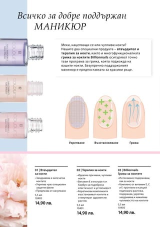 5,5 мл
10402
14,90 лв. 5,5 мл
10401
14,90 лв.
5,5 мл
10405
14,90 лв.
ГрижаВъзстановяване
Меки, нацепващи се или чупливи нокти?
Нашите два специални продукта – втвърдител и
терапия за нокти, както и многофункционалната
грижа за ноктите Billionnails осигуряват точно
тази програма за грижа, която подхожда на
вашите нокти. Безупречно поддържаният
маникюр е предпоставката за красиви ръце.
Укрепване
Всичко за добре поддържан
маникюр
• Заздравява и запечатва
ноктите
• Укрепва чрез специален
защитен филм
• Предпазва от начупване
01 | Втвърдител
за нокти • Идеална при меки, чупливи
нокти
• Витамин Е и екстракт от
бамбук за подобрена
еластичност и устойчивост
• Кератинови компоненти
възстановяват ноктите и
стимулират здравия им
растеж
02 | Терапия за нокти
• Интензивно подхранващ
лак за нокти
• Комплекс от витамин E, C
и F, протеини и калций
подпомага растежа,
подхранва, укрепва,
заздравява и намалява
чупливостта на ноктите
03 | Billionnails
Грижа за ноктите
 