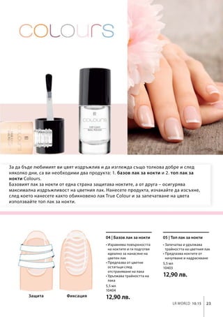 23LR world 10.15
5,5 мл
10404
12,90 лв.
5,5 мл
10403
12,90 лв.
За да бъде любимият ви цвят издръжлив и да изглежда също толкова добре и след
няколко дни, са ви необходими два продукта: 1. базов лак за нокти и 2. топ лак за
нокти Colours.
Базовият лак за нокти от една страна защитава ноктите, а от друга – осигурява
максимална издръжливост на цветния лак. Нанесете продукта, изчакайте да изсъхне,
след което нанесете както обикновено лак True Colour и за запечатване на цвета
използвайте топ лак за нокти.
• Изравнява повърхността
на ноктите и ги подготвя
идеално за нанасяне на
цветен лак
• Предпазва от цветни
остатъци след
отстраняване на лака
• Удължава трайността на
лака
04 | Базов лак за нокти
• Запечатва и удължава
трайността на цветния лак
• Предпазва ноктите от
начупване и надраскване
05 | Топ лак за нокти
ФиксацияЗащита
 