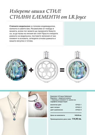 Цена на комплекта 149,90 лв.
Промоционална цена само 114,90 лв.
67422-1
67422-2
67422-4
Изберете вашия стил!
Стилни елементи от LR.Joyce
Стилнитe медальони са толкова индивидуални,
колкото и самите вие. Независимо от повода и
визията, всеки път можете да променяте бижуто
си, за да пасва на личния ви стил! Просто отворете
рамката на медальона, поставете желания от вас
елемент в основата, затворете отново рамката и
вашата висулка е готова.
Комплект LR Joyce Stylement
Верижка + медальон рамка
+ Сменящ се елемент от смола със
седефена инкрустация
виолетов цвят
цвят петрол
цвят шампанско
 