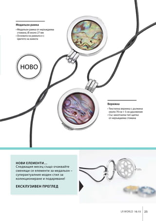 25LR world 10.15
Медальон рамка
Верижка
Ексклузивен преглед
Нови елементи…
• Медальон рамка от неръждаема
стомана, Ø около 27 мм
• Основата на рамката е с
Цветето на живота
• Текстилна верижка с дължина
около 70 см + 5 см удължение
• Със закопчалка тип щипка
от неръждаема стомана
Следващия месец също очаквайте
сменящи се елементи за медальон –
суперактуалния моден стил за
колекциониране и подаряване!
Ново
 