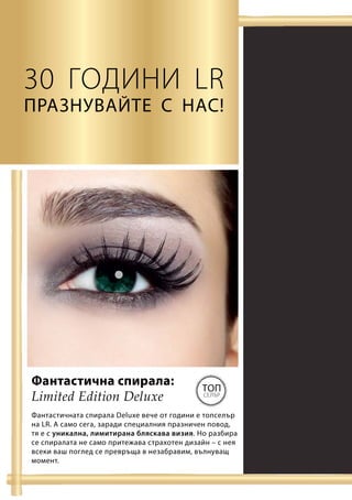 Limited Edition Deluxe
Топ
селър
30 години LR
Празнувайте с нас!
Фантастичната спирала Deluxe вече от години е топселър
на LR. А само сега, заради специалния празничен повод,
тя е с уникална, лимитирана бляскава визия. Но разбира
се спиралата не само притежава страхотен дизайн – с нея
всеки ваш поглед се превръща в незабравим, вълнуващ
момент.
Фантастична спирала:
 
