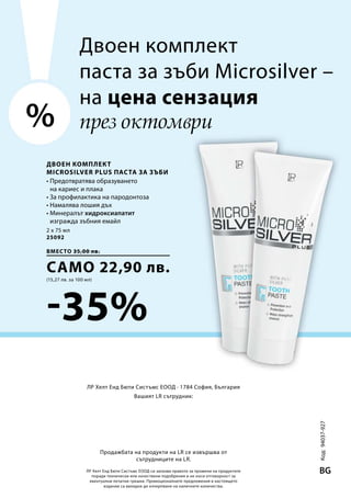 2 x 75 мл
25092
вместо 35,00 лв.
само 22,90 лв.
(15,27 лв. за 100 мл)
-35% Код:94037-927
BG
%
Двоен комплект
MICROSILVER PLUS Паста за зъби
през октомври
ЛР Хелт Енд Бюти Систъмс ЕООД си запазва правото за промени на продуктите
поради технически или качествени подобрения и не носи отговорност за
евентуални печатни грешки. Промоционалните предложения в настоящето
издание са валидни до изчерпване на наличните количества.
ЛР Хелт Енд Бюти Систъмс ЕООД · 1784 София, България
Вашият LR сътрудник:
Продажбата на продукти на LR се извършва от
сътрудниците на LR.
• Предотвратява образуването
на кариес и плака
• За профилактика на пародонтоза
• Намалява лошия дъх
• Минералът хидроксиапатит
изгражда зъбния емайл
Двоен комплект
паста за зъби Microsilver –
на цена сензация
 