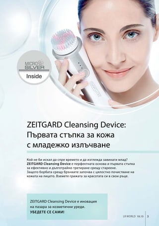 3LR world 10.15
ZEITGARD Cleansing Device:
Първата стъпка за кожа
с младежко излъчване
Кой не би искал да спре времето и да изглежда завинаги млад?
ZEITGARD Cleansing Device е перфектната основа и първата стъпка
за ефективно и дълготрайно третиране срещу стареене.
Защото борбата срещу бръчките започва с цялостно почистване на
кожата на лицето. Вземете грижата за красотата си в свои ръце.
ZEITGARD Cleansing Device е иновация
на пазара за козметични уреди.
Убедете се сами!
 