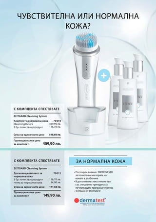 Сума на единичните цени 516,60 лв.
Промоционална цена
за комплект 459,90 лв.
Сума на единичните цени 171,60 лв.
Промоционална цена
за комплект 149,90 лв.
70010
399,90 лв.
116,70 лв.
70012
116,70 лв.
54,90 лв.
Чувствителна или нормална
кожа?
• По-твърди влакна с MICROSILVER
за почистване на порите на
кожата в дълбочина
• В допълнение: леко пенлив гел
със специално пригодена за
почистващата програма текстура
• Тествано от Dermatest
за нормална кожа
Zeitgard Cleansing System
С комплекта спестявате
Комплект за нормална кожа
Cleansing Device
3 бр. почистващ продукт
С комплекта спестявате
Zeitgard Cleansing System
Допълващ комплект за
нормална кожа
3 бр. почистващ продукт
Четка за нормална кожа
 
