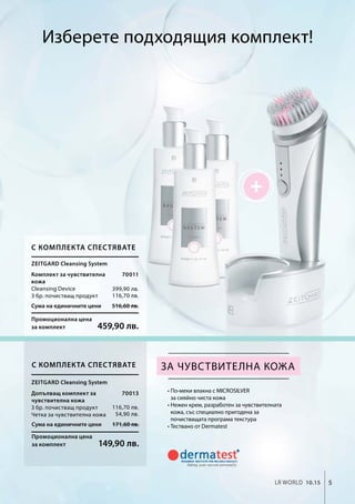 5LR world 10.15
Сума на единичните цени 516,60 лв.
Промоционална цена
за комплект 459,90 лв.
Сума на единичните цени 171,60 лв.
Промоционална цена
за комплект 149,90 лв.
70011
399,90 лв.
116,70 лв.
70013
116,70 лв.
54,90 лв.
• По-меки влакна с MICROSILVER
за сияйно чиста кожа
• Нежен крем, разработен за чувствителната
кожа, със специално пригодена за
почистващата програма текстура
• Тествано от Dermatest
за чувствителна кожа
Zeitgard Cleansing System
С комплекта спестявате
Комплект за чувствителна
кожа
Cleansing Device
3 бр. почистващ продукт
С комплекта спестявате
Zeitgard Cleansing System
Допълващ комплект за
чувствителна кожа
3 бр. почистващ продукт
Четка за чувствителна кожа
Изберете подходящия комплект!
 