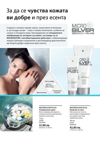 75 мл
25020
65,50 лв.
51,90 лв.
(69,20 лв. за 100 мл)
200 мл
25021
54,50 лв.
42,90 лв.
(21,45 лв. за 100 мл)
Microsilver Plus Microsilver Plus
За да се чувства кожата
ви добре и през есента
Студено и влажно време навън, изкуствено отопление
и сух въздух вътре – това е голямо изпитание, особено за
сухата и изтощена кожа. Благодарение на специалната
комбинация от активни съставки, състояща се от
MICROSILVER с антибактериално действие, стабилизиращи
кожата цинкови съединения и регенериращ декспантенол
ще бъдете добре защитени през есента.
Чисто сребро
Декспантенол
Съединения
на цинка
Богат универсален крем за
спешно локално приложение.
За много суха кожа.
Лек лосион за тяло за
дълготрайно подхранване
на големи участъци
проблемна кожа.
Универсален крем Емулсия за тяло
 