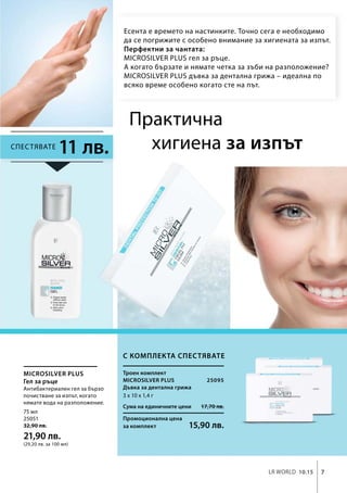 7LR world 10.15
Сума на единичните цени 17,70 лв.
Промоционална цена
за комплект 15,90 лв.
75 мл
25051
32,90 лв.
21,90 лв.
(29,20 лв. за 100 мл)
3 x 10 x 1,4 г
25095
Microsilver Plus
Microsilver Plus
11 лв.
Есента е времето на настинките. Точно сега е необходимо
да се погрижите с особено внимание за хигиената за изпът.
Перфектни за чантата:
MICROSILVER PLUS гел за ръце.
А когато бързате и нямате четка за зъби на разположение?
MICROSILVER PLUS дъвка за дентална грижа – идеална по
всяко време особено когато сте на път.
Практична
хигиена за изпът
Антибактериален гел за бързо
почистване за изпът, когато
нямате вода на разположение.
С комплекта спестявате
Троен комплект
Спестявате
Дъвка за дентална грижа
Гел за ръце
 