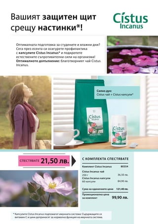 Сума на единичните цени 121,40 лв.
Промоционална цена
за комплект 99,90 лв.
80354
36,50 лв.
84,90 лв.
250 г
60 капсули
21,50 лв.
Оптималната подготовка за студените и влажни дни?
Сега през есента си осигурете профилактика
с капсулите Cistus Incanus* и подкрепете
естествените съпротивителни сили на организма!
Оптималното допълнение: благотворният чай Cistus
Incanus.
Вашият защитен щит
срещу настинки*!
* Капсулите Cistus Incanus подпомагат имунната система: Съдържащите се
витамин С и цинк допринасят за нормална функция на имунната система.
Силно дуо:
Cistus чай + Cistus капсули*
С комплекта спестявате
Комплект Cistus Incanus
Cistus Incanus чай
Спестявате
Cistus Incanus капсули
 