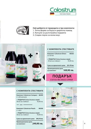 Сума на единичните цени 295,70 лв.
Промоционална цена
за комплект 249,90 лв.
Сума на единичните цени 221,70 лв.
Промоционална цена
за комплект 169,90 лв.
80363
2 x 125 мл
43,90 лв.
Cistus Incanus спрей
9
+2  x 60 капсули
43,90 лв.
80499
или
2  x 60 г
43,90 лв.
80500
Най-доброто от природата в три комплекта:
1. Течна форма за бърза и директна помощ
2. Капсули за дълготрайна подкрепа
3. Сладки перли за всеки вкус
ПОДАРЪК
+
Само от крави от Германия
С комплекта спестявате
Комплект Colostrum Direct
+ ПОДАРЪК Cistus Incanus спрей
∙ 30 мл на стойност
С комплекта спестявате
Комплект Colostrum Compact
Комплект Colostrum Pearls
+ ПОДАРЪК Cistus Incanus спрей
30 мл на стойност
+ ПОДАРЪК Cistus Incanus спрей
30 мл на стойност
 