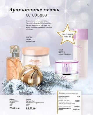 13 
50 мл 
3300 
76,90 лв. 
200 мл 
3302 
64,90 лв. 
(32,45 лв. за 100 мл) 
10,90 лв. 
Сума на единичните цени 
Промоционална цена за 
комплект 
30114 
76,90 лв. 
43,90 лв. 
120,80 лв. 
109,90 лв. 
Ароматните мечти 
се сбъдват 
Многостранен като самата Хайди. 
Парфюмите Dreams и ME by Heidi Klum 
рисуват два образа на бляскавия топ- 
модел: загадъчно изкусителна и ведра и 
закачлива. 
Свеж 
Цветен 
Вдъхновяващ 
Цветен 
Зелен 
Елегантен 
Спестявате 
Предимството на подаръка 
Dreams 
by Heidi Klum 
Парфюм 
Dreams 
by Heidi Klum 
Парфюмиран крем за тяло 
Подаръчен комплект 
ME by Heidi Klum 
Парфюм · 3121 · 50 мл 
Парфюмиран крем за тяло 
3124 · 200 мл (21,95 лв. за 100 мл) 
 