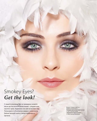 Визията "опушен грим" на 
модела е постигната с: 
(11091) Sensual Smoke 
(11092) Sensual Rosewood 
Smokey Eyes? 
Get the look! 
С нашето ръководство за гримиране можете 
лесно да постигнете всяка визия – опушен или 
наситен грим, бадемови очи или естествен вид. 
Получавате го безплатно заедно с комплекта 
Deluxe Sensual Look в стилна торбичка от 
органза. 
Четворка артистични сенки за очи 
и Брилянтен гланц за устни 
 