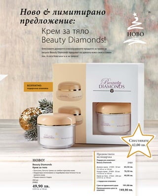 25 
200 мл 
21022 
49,90 лв. 
(24,95 лв. за 100 мл) 
Сума на единичните цени 
Промоционална цена за 
комплект 
65,50 лв. 
191,90 лв. 
149,90 лв. 
(131,00 лв. за 100 мл) 
76,50 лв. 
(153,00 лв. за 100 мл) 
49,90 лв. 
(24,95 лв. за 100 мл) 
21021 
Крем за тяло 
Beauty Diamonds! 
Бляскавите диаманти в ексклузивните продукти за грижа за 
лицето Beauty Diamonds придават на зрялата кожа свеж и сияен 
тен. А сега блясъкът е и за тялото! 
Ново! 
Ново 
Предимството 
на подаръка 
Спестявате 
42,00 лв. 
Ново & лимитирано 
предложение: 
БЕЗПЛАТНО: 
подаръчна опаковка 
+ подаръчна опаковка 
Beauty Diamonds 
Крем за тяло 
• Луксозна, богата грижа за сияйно красива кожа 
• Хидратира интензивно и подобрява еластичността на 
зрялата кожа 
• Прави кожата гладка 
Подаръчен комплект 
Beauty Diamonds 
Дневен крем · 21003 · 50 мл 
Нощен крем · 21004 · 50 мл 
Крем за тяло · 21022 · 200 мл 
 