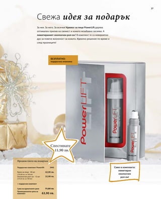 27 
Свежа идея за подарък 
За нея. За него. За всички! Кремът за лице PowerLift дарява 
оптимален прилив на свежест и кожата незабавно засиява. А 
лимитираният околоочен рол-он? В комплект те са невероятно 
дуо за повече жизненост за кожата. Идеално решение по време и 
след празниците! 
Подаръчен комплект Powerlift 
Крем за лице · 30 мл 
Околоочен рол-он · 15 мл 
Сума на единичните цени 
Промоционална цена за 
комплект 
Безплатно: 
подаръчна опаковка 
42,90 лв. 
75,80 лв. 
63,90 лв. 
(143,00 лв. за 100 мл) 
32,90 лв. 
(219,33 лв. за 100 мл) 
3995 
Предимството на подаръка 
Само в комплекта: 
лимитиран 
околоочен 
рол-он! 
Спестявате 
11,90 лв. 
+ подаръчен комплект 
 