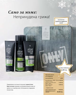 29 
Непринудена грижа! 
Aloe Vera Men Box 
Гел за бръснене · 20406 · 150 мл 
Балсам за след бръснене 
20401 · 100 мл 
Анти-стрес крем 
20402 · 100 мл 
Сума на единичните цени 
Промоционална цена за 
комплект 
20409 
21,90 лв. 
76,70 лв. 
69,90 лв. 
(14,60 лв. за 100 мл) 
21,90 лв. 
32,90 лв. 
Само за мъже: 
Предимството 
на подаръка 
Безплатно: 
страхотна подаръчна 
кутия! 
Подхранване и истинско отпускане: серията Алое 
Вера за мъже освежава и успокоява мъжката кожа по 
време на и след бръснене. За безупречно поддържан 
външен вид. 
Спестявате 
6,80 лв. 
+ подаръчна кутия 
 