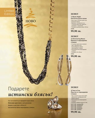 Ново! 
67390 
99,90 лв. 
67402 
99,90 лв. 
67371-052 
67371-054 
67371-056 
67371-058 
67371-060 
99,90 лв. 
истински блясък! 
Ето как можете да зарадвате една жена: 
бляскави кристали в най-различни 
форми и цветове в обков от 
висококачествена неръждаема стомана. 
Ново! 
Ново! 
Ново 
Подарете 
1| Mystic Night 
Елегантно дълго колие 
• Блестящи стъклени кристали 
• Позлатен метал 
• Верижка: половината със 
стъклени кристали, другата 
половина - позлатена 
• Размери: дължина около 100 см 
2| Shimmering Waves 
Креоли от неръждаема 
стомана 
• Стъклени кристали в з латист 
цвят, обковани във 
вълноoбразно извита 
неръждаема стомана 
• Хипоалергична неръждаема 
стомана 
• Размери: 30 x 40 мм 
3| Tears of Joy 
Пръстен от неръждаема 
стомана 
• Три стъклени кристала в цвят 
шампанско, шлифовани във 
форма маркиз 
• Хипоалергична неръждаема 
стомана 
• Размери: ширина около 27 мм 
размер XXS 
размер XS 
размер S 
размер M 
размер L 
 