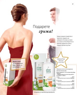 47 
Грижа за вашето семейство и 
приятели: подарете им 
любимите LR гелове за пиене 
със силата на Алое Вера! Сега в 
красива подаръчна кутия и 
подарък балсам за устни! 
Подарък 
балсам 
за устни 
Aloe Vera Christmas Box 
1| 
2| 
3| 
4| 
80705 
Промоционална цена за комплект 64,90 лв. 
80755 
Промоционална цена за комплект 71,50 лв. 
80805 
Промоционална цена за комплект 71,50 лв. 
80855 
Промоционална цена за комплект 81,50 лв. 
грижа! 
Предлага се във всички варианти 
Предимството на подаръка 
Двойна грижа: 
гел за пиене Алое 
Вера + балсам за 
устни подарък! 
Подарете 
Всяка съдържа по 1 гел за пиене Алое Вера 
(1000 мл) 
+ ПОДАРЪК балсам за устни (код: 20017) 
на стойност 11,90 лв. 
Мед 
Праскова 
Коприва 
Freedom 
 