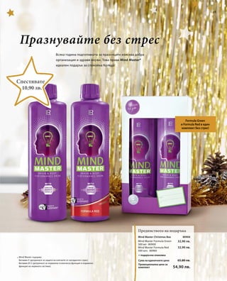 * 
80904 
32,90 лв. 
32,90 лв. 
Mind Master Christmas Box 
Mind Master Formula Green 
500 мл · 80900 
Mind Master Formula Red 
500 млs · 80960 
Сума на единичните цени 
Промоционална цена за 
комплект 
65,80 лв. 
54,90 лв. 
51 
Празнувайте без стрес 
Всяка година подготовката за празниците изисква добра 
организация и здрави нерви. Това прави Mind Master* 
идеален подарък за спокойна Коледа! 
Formula Green 
и Formula Red в един 
комплект без стрес! 
Предимството на подаръка 
Спестявате 
10,90 лв. 
Mind Master съдържа: 
Витамин E (допринася за защита на клетките от оксидантен стрес) 
Витамин B12 (допринася за нормална психическа функция и нормална 
функция на нервната система). 
+ подаръчна опаковка 
 