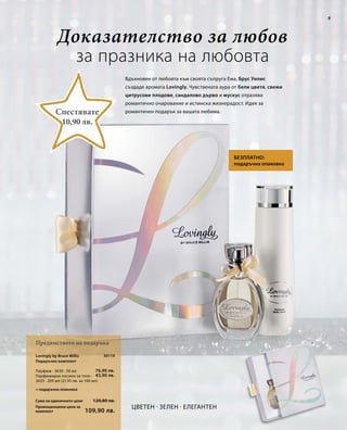 9 
Доказателство за любов 
за празника на любовта 
Сума на единичните цени 
Промоционална цена за 
комплект 
30110 
76,90 лв. 
43,90 лв. 
120,80 лв. 
109,90 лв. 
Вдъхновен от любовта към своята съпруга Ема, Брус Уилис 
създаде аромата Lovingly. Чувствената аура от бели цветя, свежи 
цитрусови плодове, сандалово дърво и мускус отразява 
романтично очарование и истинска жизнерадост. Идея за 
романтичен подарък за вашата любима. 
Цветен · Зелен · Елегантен 
Спестявате 
Предимството на подаръка 
Безплатно: 
10,90 лв. 
подаръчна опаковка 
Lovingly by Bruce Willis 
Подаръчен комплект 
Парфюм · 3630 · 50 мл 
Парфюмиран лосион за тяло · 
3633 · 200 мл (21,95 лв. за 100 мл) 
+ подаръчна опаковка 
 
