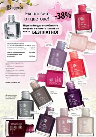 10089-5




                                                                       -38%
                                                                                                            Chili Red


                                 Експлозия
                                 от цветове!
                               Поръчайте два от любимите
                               си цвята и вземете топ лак за
                               нокти
                                             БЕЗПЛАТНО!

      С КОМПЛЕКТА СПЕСТЯВАТЕ                             10089-8
      LR COLOURS КОМПЛЕКТ ЛАК ЗА НОКТИ 10216            Very Viola
      2 x лак за нокти по ваш избор     29,80 лв.
      + подарък топ лак за нокти, 11097 17,50 лв.

      Сума на единичните цени          47,30 лв.                                                        10089-2
      Промоционална цена                                                                                 Tender Rose
      за комплект                      29,50 лв.



   ЛАК ЗА НОКТИ С ДЪЛГОТРАЕН
   БЛЯСЪК
   •Силен блясък, дълготрайност,
   лесно съхнене
   •В модерни цветове, създаващи
   настроение
   •За оптимален резултат: нанесете
   два пъти и фиксирайте с топ лак
   за нокти
                                          10089-7
   7 мл                                   Pink Party
                                                                                               10089-4
   Всеки за 14,90 лв.                                                                          Electric Coral




                                                                10089-11
                                                                True Taupe
   До изчерпване
   на наличните
   количества!                                                                                        10089-9
                                                                                                      Dark Purple




                                           10089-12           10089-10
                                           Gloomy Grey        Dark Amethyst        10089-1
                                                                                   Precious Pearls
10089-6
Brilliant Bordeaux
                                                                              10089-3
                                                                              Nude Style




      www.LRworld.com
 