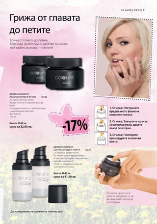 LR world | 3/4.13 | 11


Грижа от главата
до петите
Грижа от главата до петите.
Бляскави, дълготрайни цветове за нашия
най-важен аксесоар – ноктите!




ДВОЕН КОМПЛЕКТ
ЛАКОЧИСТИТЕЛ В КУТИЯ          10122
2 x лакочистител в кутия
•Бързо и лесно отстранява лака за
нокти
•С натурално масло от кайсиеви ядки                                             1. Стъпка: Отстранете
с хидратиращо действие                                                          предпазното фолио и
•Без ацетон                                                                     потопете нокътя.




                                               -17%
100 мл

                                                                                2. Стъпка: Завъртете пръста
Вместо 37,80 лв.
                                                                                си няколко пъти, докато
само за 32,90 лв.                                                               лакът се изтрие.

                                                                                3. Стъпка: Повторете
                                                                                процедурата за всички
                                                                                нокти.
                                       ДВОЕН КОМПЛЕКТ
                                       СЕРУМ ЗА РЪЦЕ И НОКТИ         10078
                                       2 x серум за ръце и нокти
                                       •За нежни ръце и здрави нокти
                                       •С масло от гроздово семе, авокадо,
                                       жожоба и витамин E
                                       •Нежна и натурална грижа за
                                       чувствителната кожа

                                       Вместо 49,80 лв.
                                       само за 41,50 лв.




                                                                              Потопете пръста си в
                                                                              кутията, завъртете го, за
                                                                              да може лакът лесно да
                                                                              се отстрани.


 До изчерпване на наличните количества!
 