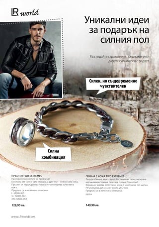 Уникални идеи
                                                                  за подарък на
                                                                     силния пол
                                                                    Разгледайте страхотните предложения и
                                                                                дарете силния пол с радост.




                                                                    Силен, но същевременно
                                                                         чувствителен




                              Силна
                           комбинация


ПРЪСТЕН TWO EXTREMES                                             ГРИВНА С КОЖА TWO EXTREMES
Противоположностите се привличат.                                Твърда обвивка, меко сърце. Висококачествена, матирана
Понякога сте силни като стомана, а друг път – нежни като кожа.   неръждаема стомана, съчетана с кожа. Страхотна!
Пръстен от неръждаема стомана и тъмнокафява естествена           Верижка с кафява естествена кожа и закопчалка тип щипка.
кожа.                                                            Регулируема дължина от около 20-23 см.
Предлага се в изтънчена опаковка.                                Предлага се в изтънчена опаковка.
L: 68006-060                                                     68004
XL: 68006-062
XXL: 68006-064

129,90 лв.                                                       149,90 лв.


www.LRworld.com
 