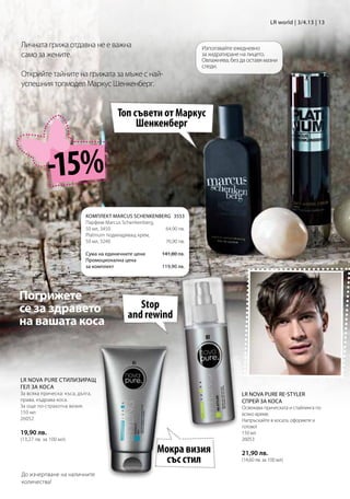 LR world | 3/4.13 | 13


Личната грижа отдавна не е важна                                     Използвайте ежедневно
само за жените.                                                      за хидратиране на лицето.
                                                                     Овлажнява, без да оставя мазни
                                                                     следи.
Открийте тайните на грижата за мъже с най-
успешния топмодел Маркус Шенкенберг.


                                        Топ съвети от Маркус
                                             Шенкенберг



            -15%
                            КОМПЛЕКТ MARCUS SCHENKENBERG 3553
                            Парфюм Marcus Schenkenberg,
                            50 мл, 3450                64,90 лв.
                            Platinum подмладяващ крем,
                            50 мл, 3240                76,90 лв.

                            Сума на единичните цени    141,80 лв.
                            Промоционална цена
                            за комплект                119,90 лв.




Погрижете
се за здравето                                 Stop
                                            and rewind
на вашата коса



LR NOVA PURE СТИЛИЗИРАЩ
ГЕЛ ЗА КОСА
За всяка прическа: къса, дълга,                                                     LR NOVA PURE RE-STYLER
права, къдрава коса.                                                                СПРЕЙ ЗА КОСА
За още по-страхотна визия.                                                          Освежава прическата и стайлинга по
150 мл                                                                              всяко време.
26052                                                                               Напръскайте в косата, оформете и
                                                                                    готово!
19,90 лв.                                                                           150 мл
(13,27 лв. за 100 мл)                                                               26053

                                                       Мокра визия                  21,90 лв.
                                                         със стил                   (14,60 лв. за 100 мл)

До изчерпване на наличните
количества!
 