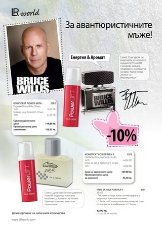 За авантюристичните
                                                                   мъже!

                                                          Енергия  Аромат                                 Съвет: Осигурете си
                                                                                                           енергията, от която се
                                                                                                           нуждаете! Powerlift
                                                                                                           съживява кожата
                                                                                                           незабавно, а ароматът
                                                                                                           на Брус Уилис носи
                                                                                                           „полъх на
                                                                                                           безсмъртност“




 КОМПЛЕКТ POWER MEN I                 3382
 Парфюм Bruce Willis, 50 мл,
 3505                              76,90 лв.
 Крем за лице PowerLift, 30 мл,
 3991                              42,90 лв.

 Сума на единичните
 цени                            119,80 лв.




                                                                                            -10%
 Промоционална цена
 за комплект                     108,90 лв.




                                                                        КОМПЛЕКТ POWER MEN II                  3503
                                                                        Парфюм Schumacher, 50 мл,
                                                                        3470	                               64,90 лв.
                                                                        Крем за лице PowerLift, 30 мл,
                                                                        3991	                               42,90 лв.

                                                                        Сума на единичните цени           107,80 лв.
                                                                        Промоционална цена
                                                                        за комплект                         96,90 лв.



                                                                                  КРЕМ ЗА ЛИЦЕ POWERLIFT                   3991
                                  Съвет: С духа на истинския шампион!             30 МЛ
                                  Powerlift хидратира кожата ви                   • Лек крем за лице, който попива веднага и
                                  незабавно, а ароматът на Михаел                 хидратира кожата интензивно
                                  Шумахер повишава нивото на                      • С Reductine®, хиалуронова киселина, екстракт
                                  адреналина!                                     от водорасли и комбинация от 7 билки

                                                                                  42,90 лв.
До изчерпване на наличните количества                                             (143,00 лв. за 100 мл)

www.LRworld.com
 