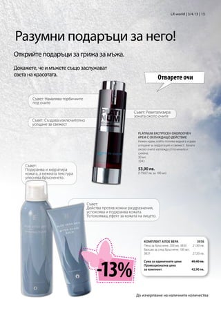 LR world | 3/4.13 | 15




Разумни подаръци за него!
Открийте подаръци за грижа за мъжа.
Докажете, че и мъжете също заслужават
света на красотата.
                                                                               Отворете очи

       Съвет: Намалява торбичките
       под очите

                                                              Съвет: Ревитализира
                                                              зоната около очите
       Съвет: Създава изключително
       усещане за свежест

                                                                PLATINUM ЕКСПРЕСЕН ОКОЛООЧЕН
                                                                КРЕМ С ОХЛАЖДАЩО ДЕЙСТВИЕ
                                                                Нежен крем, който попива веднага и дава
                                                                усещане за хидратация и свежест. Зоната
                                                                около очите изглежда отпочинала и
                                                                сияйна.
                                                                30 мл
                                                                3243
    Съвет:
    Подхранва и хидратира                                       53,90 лв.
    кожата, а нежната текстура                                  (179,67 лв. за 100 мл)
    улеснява бръсненето.




                                     Съвет:
                                     Действа против кожни раздразнения,
                                     успокоява и подхранва кожата.
                                     Успокояващ ефект за кожата на лицето.




                                                                    КОМПЛЕКТ АЛОЕ ВЕРА                 3976
                                                                    Пяна за бръснене, 200 мл, 3830  21,90 лв.
                                                                    Балсам за след бръснене, 100 мл,
                                                                    3831	                           27,50 лв.




                                          -13%
                                                                    Сума на единичните цени          49,40 лв.
                                                                    Промоционална цена
                                                                    за комплект                      42,90 лв.




                                                               До изчерпване на наличните количества
 