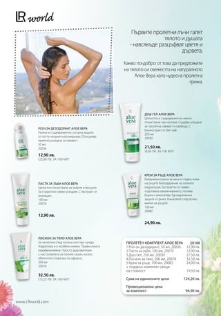 Първите пролетни лъчи галят
                                                                       тялото и душата
                                                         - навсякъде разцъфват цветя и
                                                                              дървета.

                                                      Какво по-добро от това да предложите
                                                      на тялото си свежестта на натуралното
                                                           Алое Вера като чудесна пролетна
                                                                                     грижа.




                                                                 ДУШ-ГЕЛ АЛОЕ ВЕРА
                                                                 Цялостно и същевременно нежно
                                                                 почистване при къпане. Създава усещане
                                                                 за пролетна свежест и свобода. С
          РОЛ-ОН ДЕЗОДОРАНТ АЛОЕ ВЕРА                            биоекстракт от бял чай.
          Нежна и същевременно сигурна защита                    250 мл
          от потта неприятната миризма. Осигурява                20030
          приятно усещане за свежест.
          50 мл
          20036                                                  21,50 лв.
                                                                 (8,60 лв. за 100 мл)
          12,90 лв.
          (25,80 лв. за 100 мл)



                                                                 КРЕМ ЗА РЪЦЕ АЛОЕ ВЕРА
                                                                 Ежедневна грижа за мека и гладка кожа
          ПАСТА ЗА ЗЪБИ АЛОЕ ВЕРА                                на ръцете благодарение на силната
          Цялостно почистване на зъбите и венците.               хидратация. Екстрактът от невен
          За страхотно свежо усещане. С екстракт от              подпомага овлажняването, попива
          ехинацея.                                              бързо и омекотява. Едновременна
          100 мл                                                 защита и грижа. Нанасяйте след всяко
          20070                                                  миене на ръцете.
                                                                 100 мл
                                                                 20082
          12,90 лв.
                                                                 24,90 лв.


          ЛОСИОН ЗА ТЯЛО АЛОЕ ВЕРА
          За нанасяне след къпане или при нужда.       ПРОЛЕТЕН КОМПЛЕКТ АЛОЕ ВЕРА            20108
          Хидратира и е особено нежен. Прави кожата    1.Рол-он дезодорант, 50 мл, 20036    12,90 лв.
          кадифенонежна. Просто задължителен           2.Паста за зъби, 100 мл, 20070       12,90 лв.
          с настъпването на топлия сезон, когато       3.Душ-гел, 250 мл, 20030             21,50 лв.
          облеклото става все по-ефирно.               4.Лосион за тяло, 200 мл, 20078      32,50 лв.
          200 мл                                       5.Крем за ръце, 100 мл, 20082        24,90 лв.
          20078                                        + подарък комплект свещи
                                                       на стойност                          19,50 лв.
          32,50 лв.
          (15,25 лв. за 100 мл)                        Сума на единичните цени            124,20 лв.

                                                       Промоционална цена
                                                       за комплект                         94,90 лв.

www.LRworld.com
 
