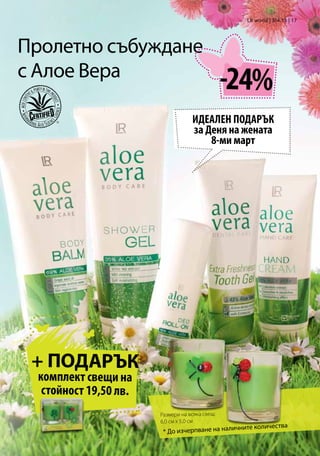 LR world | 3/4.13 | 17




Пролетно събуждане
с Алое Вера
                                                -24%
                                   ИДЕАЛЕН ПОДАРЪК
                                   за Деня на жената
                                       8-ми март




 + ПОДАРЪК
 комплект свещи на
  стойност 19,50 лв.
                       Размери на всяка свещ:
                       6,0 см x 5,0 см
                                                личните количества
                        * До изчерпване на на
 