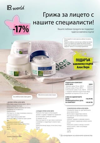 Грижа за лицето с
                                             нашите специалисти!
                -17%                                                              Вашите любими продукти ви подаряват
                                                                                              чудесна хавлиена кърпа!

                                                                                           Използвайте го като маска за областта около
                                                                                           очите:
                                                                                           Нанесете обилно количество в областта около
           3.                                                                              очите и оставете да подейства около 20 мин.
                                                                                           След това отстранете излишното количество с
                                                                                           памучен тампон и потупващи движения.




                                                                                                            ПОДАРЪК
                                                                                                        хавлиена кърпа
                                                                                                           Алое Вера
1.




                                             2.
                                                                                            ПОДАРЪЧЕН КОМПЛЕКТ
                                                                                            АЛОЕ ВЕРА                         20091
                                                                                            1.Дневен крем, 50 мл, 20014     43,90 лв.
                                                                                            2.Нощен крем, 50 мл, 20015      43,90 лв.
                                                                                            3.Околоочен крем,15 мл, 20018 44,90 лв.
                                                                                            + подарък хавлиена кърпа Алое Вера
                                                                                            (размери на кърпата 50 см x 30 см)
                                                     Абсолютна грижа през нощта
                За сияйна кожа през деня                                                    Сума на единичните
                                                                                            цени                           132,70 лв.
                                                                                            Промоционална цена
     1.ДНЕВЕН КРЕМ АЛОЕ ВЕРА                                                                за комплект                    109,90 лв.
     Ефективен хидратиращ крем с фина,
     нежно ухаеща текстура.
     Ежедневна грижа за всеки тип кожа,                                                        3.ОКОЛООЧЕН КРЕМ АЛОЕ ВЕРА
     нуждаеща се от мекота и                                                                   Специална грижа за чувствителната
     подхранване.                                 2.НОЩЕН КРЕМ АЛОЕ ВЕРА
                                                                                               зона около очите.
     •Екстрактът от киви освежава кожата и        Нежната текстура и отпускащият
                                                                                               Интензивно хидратира кожата.
     съдържа витамин С                            аромат създават перфектна хармония
                                                                                               •Екстрактът от магнолия нежно
     •Има хидратиращо действие                    за интензивна грижа за кожата
                                                                                               подхранва
     •Кожата е мека и приятна през целия          по време на сън.
                                                                                               •Haloxyl® видимо освежава кожата
     ден                                          •Био-екстрактът от мас лини и зехтинът
                                                                                               •Интензивно подхранва кожата около
     •Идеална основа за грим                      съживяват и хидратират кожата през
                                                                                               очите
     Нанесете сутрин върху почистено              нощта.
                                                                                               Нанесете сутрин и вечер в зоната
     лице.                                        Нанесете вечер върху почистено лице.
                                                                                               около очите с леки потупващи
     50 мл                                        50 мл
                                                                                               движения.
     20014                                        20015
                                                                                               15 мл
                                                                                               20018

                                                                                    * До изчерпване на наличните количества
     www.LRworld.com
 