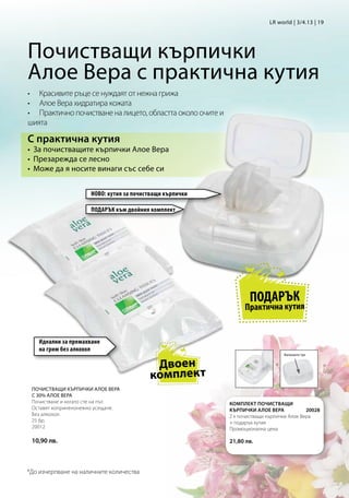 LR world | 3/4.13 | 19




Почистващи кърпички
Алое Вера с практична кутия
•	 Красивите ръце се нуждаят от нежна грижа
•	 Алое Вера хидратира кожата
•	 Практично почистване на лицето, областта около очите и
шията

С практична кутия
•	 За почистващите кърпички Алое Вера
•	 Презарежда се лесно
•	 Може да я носите винаги със себе си


                     НОВО: кутия за почистващи кърпички

                     ПОДАРЪК към двойния комплект




                                                                    ПОДАРЪК
                                                                  Практична кутия


    Идеални за премахване
    на грим без алкохол
                                                                                 Натиснете тук


                                          Двоен
                                         комплект
 ПОЧИСТВАЩИ КЪРПИЧКИ АЛОЕ ВЕРА
 С 30% АЛОЕ ВЕРА
 Почистване и когато сте на път.                            КОМПЛЕКТ ПОЧИСТВАЩИ
 Оставят коприненонежно усещане.                            КЪРПИЧКИ АЛОЕ ВЕРА            20028
 Без алкохол.                                               2 x почистващи кърпички Алое Вера
 25 бр.                                                     + подарък кутия
 20012                                                      Промоционална цена 	
                                                            		
 10,90 лв.                                                  21,80 лв.




*До изчерпване на наличните количества
 