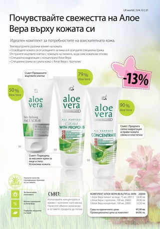 LR world | 3/4.13 | 21


Почувствайте свежестта на Алое
Вера върху кожата си
 Идеален комплект за потребностите на взискателната кожа.
Температурните разлики влияят на кожата.
• Освободете кожата си от усещането за зима и й осигурете специална грижа.
Отстранете мъртвите клетки с помощта на пилинга, за да сияе кожата ви отново.
• Специална хидратация: с концентрата Алое Вера
• Специална грижа за сухата кожа: с Алое Вера с прополис



                                                             79 %
                                                                                                      -13%
             Съвет:Премахнете
             мъртвите клетки
                                                             Aloe Vera


50 %
Aloe Vera


                                                                                                    90 %
                                                                                                    Aloe Vera




                                                                                                    Съвет: Предлага
                                                                                                    силна хидратация
                                                                                                    и прави кожата
                                                                                                    свежа и еластична



       01
                                         02

                 Съвет: Подходящ
                 за масажен крем за
                 лице и тяло.                                       03
                 Успокоява кожата.



            Уникално качество
            Сертифициран произход
            на съставките




                                    СЪВЕТ:
            Тествана кожна
            поносимост                                                   КОМПЛЕКТ АЛОЕ ВЕРА BEAUTIFUL SKIN20044
                                                                         1.Алое Вера пилинг за лице, 75 мл, 20013 24,90 лв.
                                    Използвайте концентрата и            2.Алое Вера с прополис, 100 мл, 20002    39,90 лв.
            Високо съдържание
            на Алое Вера            крема с прополис като маска.         3.Алое Вера концентрат, 100 мл, 20001    32,50 лв.
                                    Нанесете обилно количесво
            Подбрани натурални
                                    и оставете продукта да попие.        Сума на единичните цени                  97,30 лв.
            съставки                                                     Промоционална цена за комплект           84,90 лв.
 