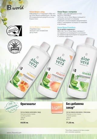 Алое Вера с мед                       Алое Вера с коприва
                          •Най-доброто от природата: 90% чист   •НОВО – сега сертифициран от SGS
                          гел Алое Вера в комбинация с 9% мед   INSTITUT FRESENIUS.
                          •По традиционната рецепта на отец     •91% чест гел от Алое Вера и силиций от
                          Романо Заго                           натурален екстракт от коприва
                                                                •Силицият е жизненоважен микроелемент,
                                                                който с напредване на възрастта намалява
                                                                в организма
                          Алое Вера с праскова                  Алое Вера Freedom
                          •Подобрен вкус                        За по-добра подвижност
                          •Доказан чрез независими              •88% чист гел от Алое Вера с витамин С
                          дегустации                            за подкрепа на изграждането на колаген
                                                                за нормално функциониране на хрущялите
                                                                •С колаген хидролизат




              Оригиналът                                                   Без добавена
                                                                           захар*
              ГЕЛ ЗА ПИЕНЕ АЛОЕ ВЕРА С МЕД                                 ГЕЛ ЗА ПИЕНЕ АЛОЕ ВЕРА С ПРАСКОВА
              Препоръчителен прием:                                        Препоръчителен прием:
              3 x 30 мл дневно                                             3 x 30 мл дневно
              1000 мл                                                      1000 мл
              80700                                                        80750

              64,90 лв.                                                    71,50 лв.


                                                                          *Алое Вера съдържа естествени захари
                                                                          като например ацеманан
www.LRworld.com
 