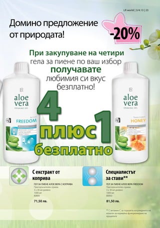 LR world | 3/4.13 | 23




Домино предложение
от природата!                              -20%
    При закупуване на четири
    гела за пиене по ваш избор
                  получавате
               любимия си вкус



       4
                 безплатно!




       плюс
     безплатно
                                        1
    С екстракт от                       Специалистът
    коприва                             за стави**
     ГЕЛ ЗА ПИЕНЕ АЛОЕ ВЕРА С КОПРИВА   ГЕЛ ЗА ПИЕНЕ АЛОЕ ВЕРА FREEDOM
     Препоръчителен прием:              Препоръчителен прием:
     3 x 30 мл дневно                   3 x 30 мл дневно
     1000 мл                            1000 мл
     80800                              80850

     71,50 лв.                          81,50 лв.

                                        ** С витамин С за подкрепа изграждането на
                                        колаген за нормално функциониране на
                                        хрущялите
 