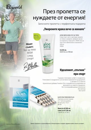 През пролетта се
                           нуждаете от енергия!
                                   Започнете пролетта с перфектната подкрепа

                                           „Уморените крака вече са минало“
                             60 %                                   АЛОЕ ВЕРА MSM ГЕЛ ЗА ТЯЛО
                                                                    След спорт често чувстваме краката
                             Aloe Vera
                                                                    си тежки и уморени. Добрият масаж
                                                                    на ходилата и прасците с MSM гела за
                                                                    тяло носи облекчение и жизненост.
                    Моят                                            200 мл

                    съвет:
                                                                    20004

                  Гел за тяло                                       52,90 лв.
                                                                    (26,45 лв. за 100 мл)
                     MSM
                      след
                     спорт



                                                                    Идеалният „спътник“
                                                                              при спорт
                                                                 Съдържа глюкозамин сулфат и хондроитин.
                                          Глюкозамин и хондроитин са естествени компоненти на хрущялите.
                                                                                    С витамин D, E и манган
                                           Хранителната добавка Freedom Plus е разработена за укрепване на
                                                                        функциите на ставите и хрущялите.
                                                                      Без генномодифициращи технологии
                                                                                                Без лактоза
                                                                                                 Без глутен



                                                                 КАПСУЛИ FREEDOM PLUS
                                                                 Препоръчителен прием:
                                                                 2 x 1 капсула дневно
                                                                 60 капсули / 37,2 г
                                                                 80190

                                                                 Вместо 67,90 лв.
                                                                 само за 61,90 лв.
                                                                 (166,40 лв. за 100 г)




                        Важно: Хранете се разнообразно и балансирано и водете здравословен начин на живот.
www.LRworld.com
 